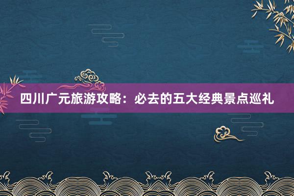 四川广元旅游攻略：必去的五大经典景点巡礼